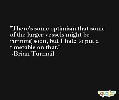 There's some optimism that some of the larger vessels might be running soon, but I hate to put a timetable on that. -Brian Turmail