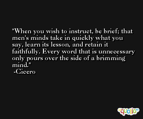 When you wish to instruct, be brief; that men's minds take in quickly what you say, learn its lesson, and retain it faithfully. Every word that is unnecessary only pours over the side of a brimming mind. -Cicero