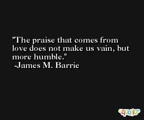 The praise that comes from love does not make us vain, but more humble. -James M. Barrie