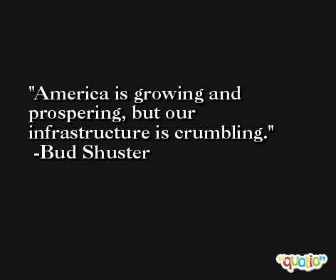 America is growing and prospering, but our infrastructure is crumbling. -Bud Shuster