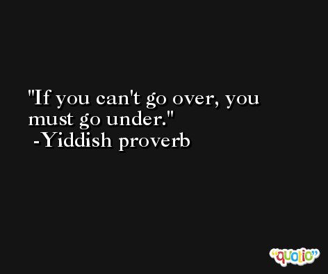 If you can't go over, you must go under.  -Yiddish proverb