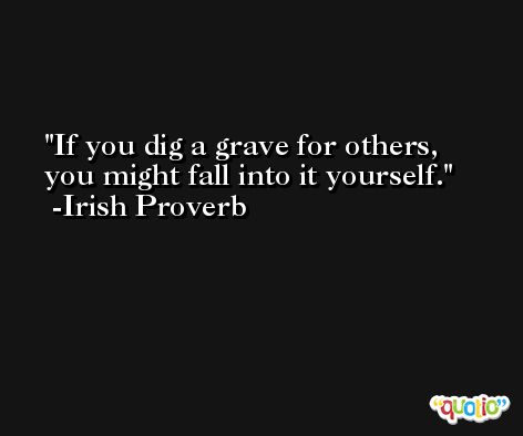 If you dig a grave for others, you might fall into it yourself. -Irish Proverb