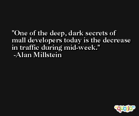 One of the deep, dark secrets of mall developers today is the decrease in traffic during mid-week. -Alan Millstein