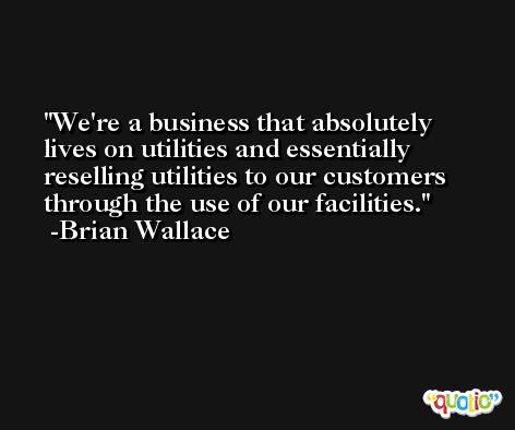 We're a business that absolutely lives on utilities and essentially reselling utilities to our customers through the use of our facilities. -Brian Wallace