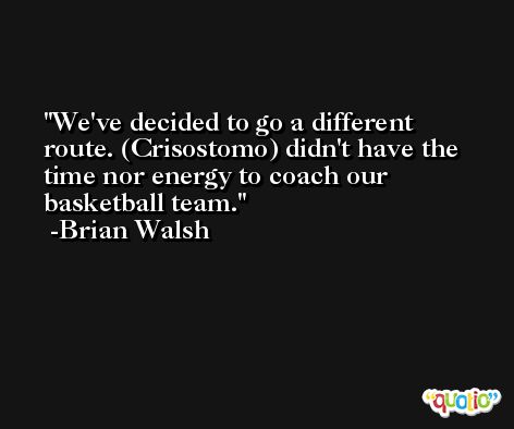 We've decided to go a different route. (Crisostomo) didn't have the time nor energy to coach our basketball team. -Brian Walsh