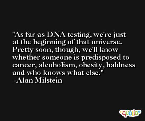 As far as DNA testing, we're just at the beginning of that universe. Pretty soon, though, we'll know whether someone is predisposed to cancer, alcoholism, obesity, baldness and who knows what else. -Alan Milstein