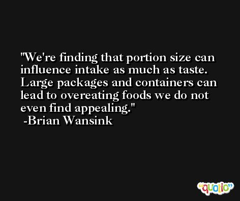 We're finding that portion size can influence intake as much as taste. Large packages and containers can lead to overeating foods we do not even find appealing. -Brian Wansink