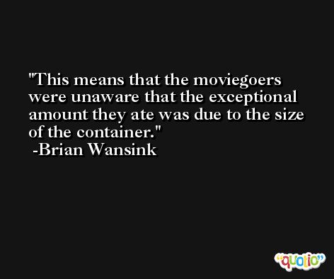 This means that the moviegoers were unaware that the exceptional amount they ate was due to the size of the container. -Brian Wansink