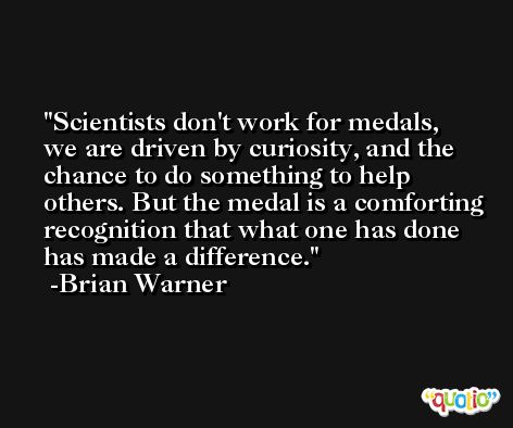 Scientists don't work for medals, we are driven by curiosity, and the chance to do something to help others. But the medal is a comforting recognition that what one has done has made a difference. -Brian Warner