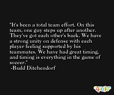 It's been a total team effort. On this team, one guy steps up after another. They've got each other's back. We have a strong unity on defense with each player feeling supported by his teammates. We have had great timing, and timing is everything in the game of soccer. -Budd Ditchendorf