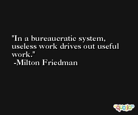 In a bureaucratic system, useless work drives out useful work. -Milton Friedman