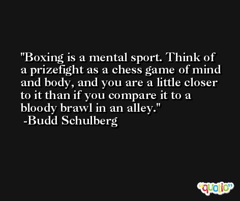 Boxing is a mental sport. Think of a prizefight as a chess game of mind and body, and you are a little closer to it than if you compare it to a bloody brawl in an alley. -Budd Schulberg