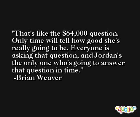 That's like the $64,000 question. Only time will tell how good she's really going to be. Everyone is asking that question, and Jordan's the only one who's going to answer that question in time. -Brian Weaver