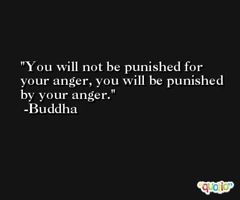 You will not be punished for your anger, you will be punished by your anger. -Buddha