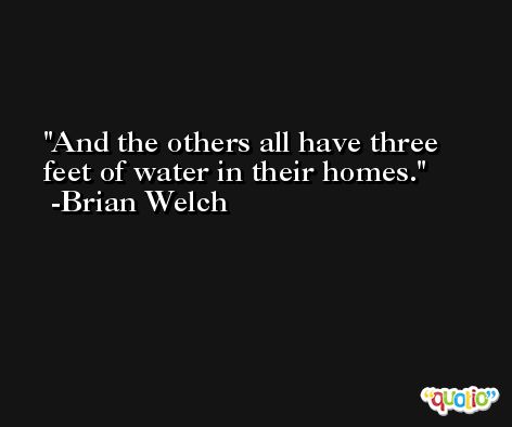 And the others all have three feet of water in their homes. -Brian Welch