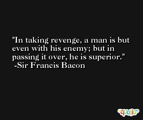 In taking revenge, a man is but even with his enemy; but in passing it over, he is superior.  -Sir Francis Bacon