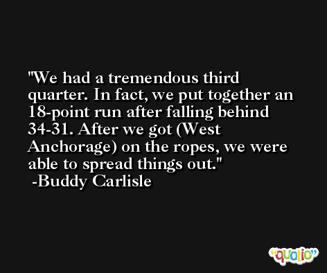 We had a tremendous third quarter. In fact, we put together an 18-point run after falling behind 34-31. After we got (West Anchorage) on the ropes, we were able to spread things out. -Buddy Carlisle