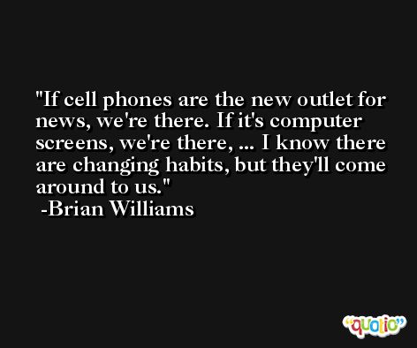 If cell phones are the new outlet for news, we're there. If it's computer screens, we're there, ... I know there are changing habits, but they'll come around to us. -Brian Williams