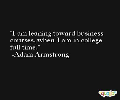 I am leaning toward business courses, when I am in college full time. -Adam Armstrong