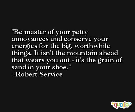 Be master of your petty annoyances and conserve your energies for the big, worthwhile things. It isn't the mountain ahead that wears you out - it's the grain of sand in your shoe. -Robert Service