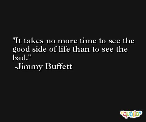 It takes no more time to see the good side of life than to see the bad.  -Jimmy Buffett