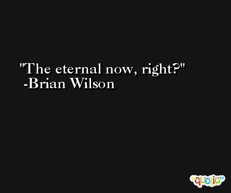 The eternal now, right? -Brian Wilson