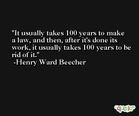 It usually takes 100 years to make a law, and then, after it's done its work, it usually takes 100 years to be rid of it.  -Henry Ward Beecher