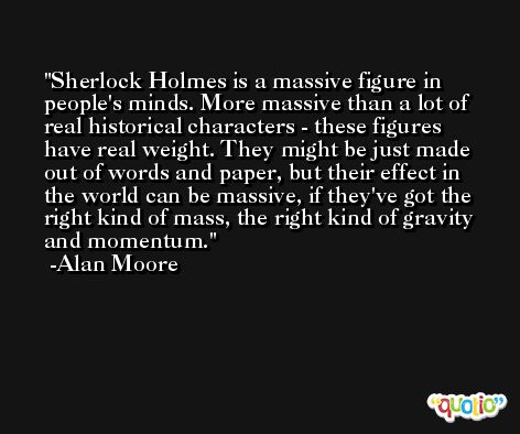 Sherlock Holmes is a massive figure in people's minds. More massive than a lot of real historical characters - these figures have real weight. They might be just made out of words and paper, but their effect in the world can be massive, if they've got the right kind of mass, the right kind of gravity and momentum. -Alan Moore