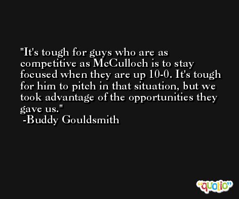 It's tough for guys who are as competitive as McCulloch is to stay focused when they are up 10-0. It's tough for him to pitch in that situation, but we took advantage of the opportunities they gave us. -Buddy Gouldsmith