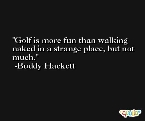 Golf is more fun than walking naked in a strange place, but not much. -Buddy Hackett