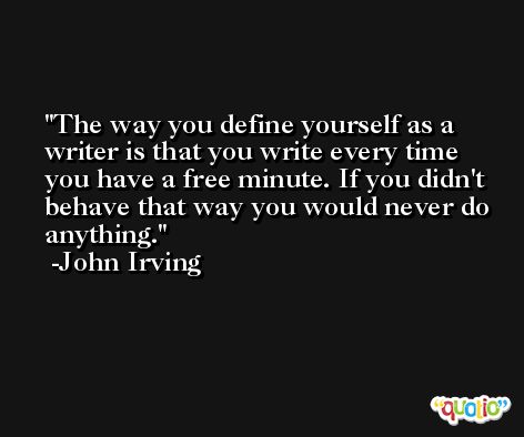 The way you define yourself as a writer is that you write every time you have a free minute. If you didn't behave that way you would never do anything. -John Irving