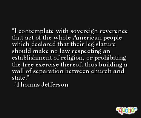 I contemplate with sovereign reverence that act of the whole American people which declared that their legislature should make no law respecting an establishment of religion, or prohibiting the free exercise thereof, thus building a wall of separation between church and state. -Thomas Jefferson