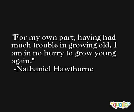For my own part, having had much trouble in growing old, I am in no hurry to grow young again. -Nathaniel Hawthorne