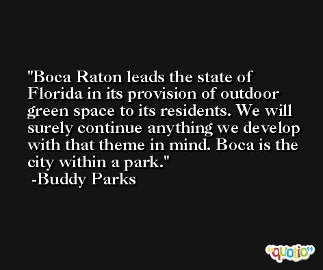 Boca Raton leads the state of Florida in its provision of outdoor green space to its residents. We will surely continue anything we develop with that theme in mind. Boca is the city within a park. -Buddy Parks