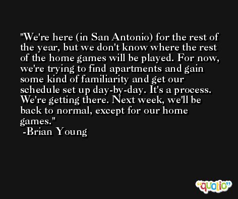 We're here (in San Antonio) for the rest of the year, but we don't know where the rest of the home games will be played. For now, we're trying to find apartments and gain some kind of familiarity and get our schedule set up day-by-day. It's a process. We're getting there. Next week, we'll be back to normal, except for our home games. -Brian Young