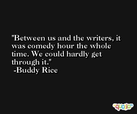 Between us and the writers, it was comedy hour the whole time. We could hardly get through it. -Buddy Rice