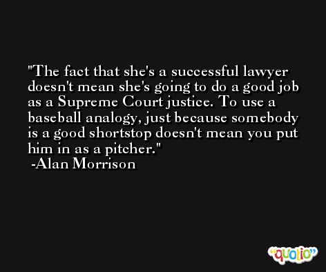 The fact that she's a successful lawyer doesn't mean she's going to do a good job as a Supreme Court justice. To use a baseball analogy, just because somebody is a good shortstop doesn't mean you put him in as a pitcher. -Alan Morrison