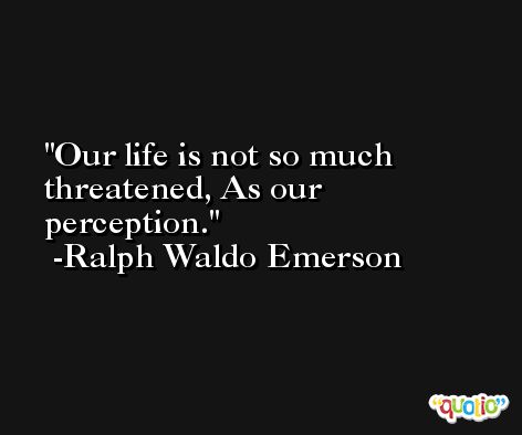 Our life is not so much threatened, As our perception. -Ralph Waldo Emerson