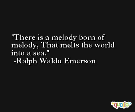 There is a melody born of melody, That melts the world into a sea. -Ralph Waldo Emerson