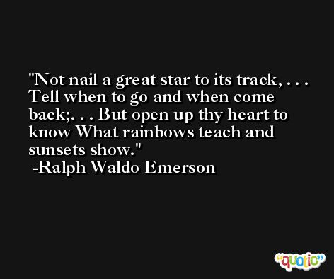 Not nail a great star to its track, . . . Tell when to go and when come back;. . . But open up thy heart to know What rainbows teach and sunsets show. -Ralph Waldo Emerson