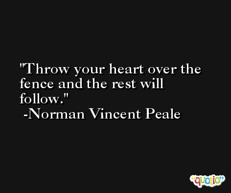 Throw your heart over the fence and the rest will follow. -Norman Vincent Peale