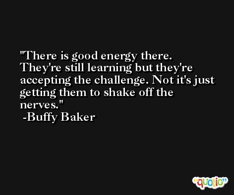 There is good energy there. They're still learning but they're accepting the challenge. Not it's just getting them to shake off the nerves. -Buffy Baker